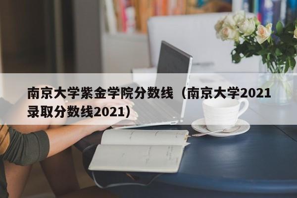 南京大学紫金学院分数线（南京大学2021录取分数线2021）-第1张图片-互赢教育