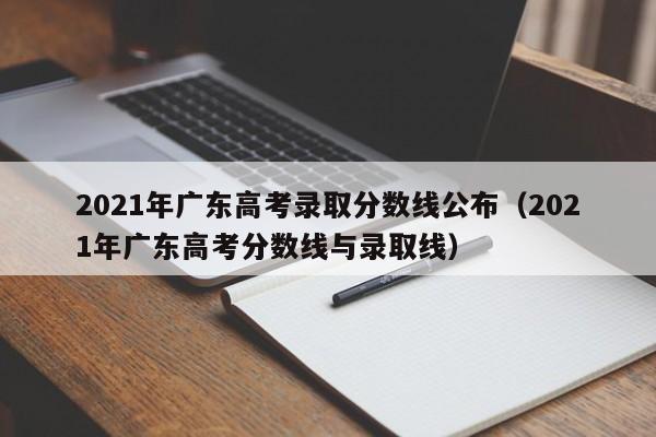 2021年广东高考录取分数线公布（2021年广东高考分数线与录取线）-第1张图片-互赢教育